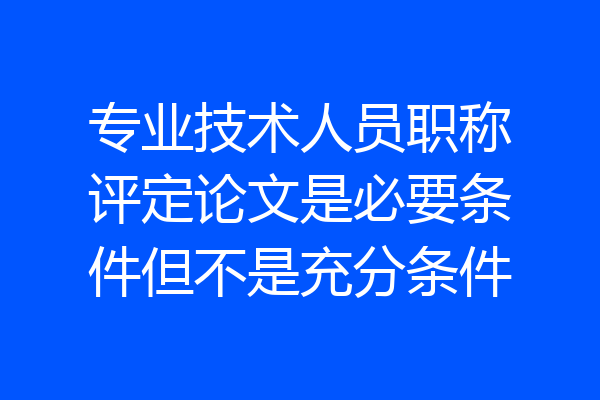 专业技术人员职称评定论文是必要条件但不是充分条件