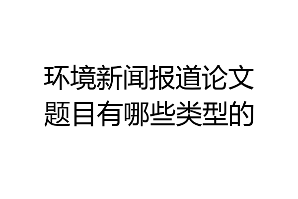 环境新闻报道论文题目有哪些类型的