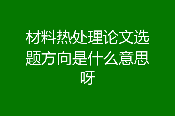 材料热处理论文选题方向是什么意思呀
