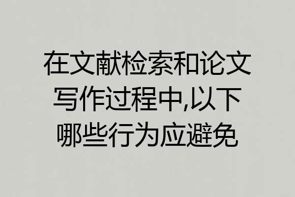 在文献检索和论文写作过程中,以下哪些行为应避免