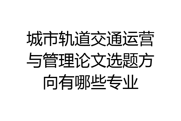 城市轨道交通运营与管理论文选题方向有哪些专业