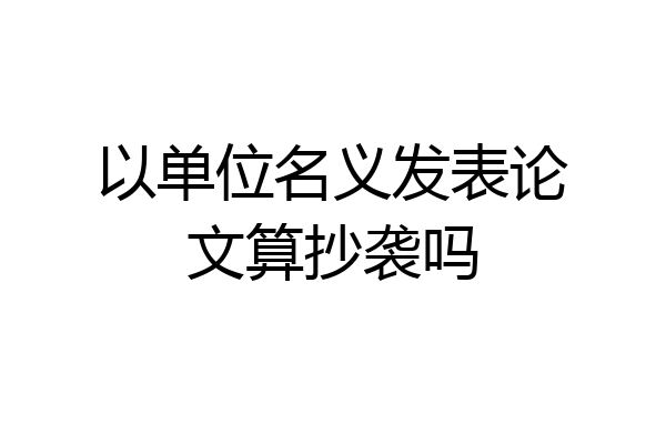 以单位名义发表论文算抄袭吗