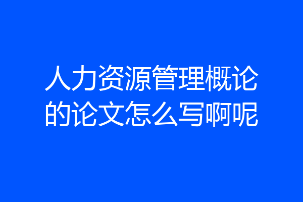 人力资源管理概论的论文怎么写啊呢