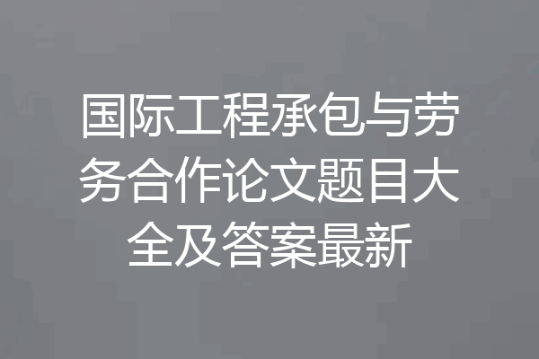 国际工程承包与劳务合作论文题目大全及答案最新