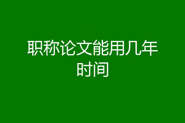 职称论文能用几年时间