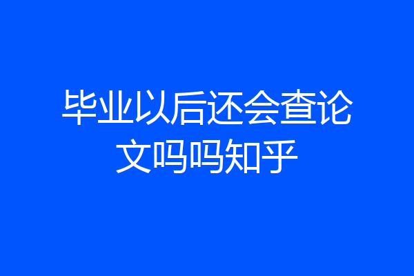毕业以后还会查论文吗吗知乎