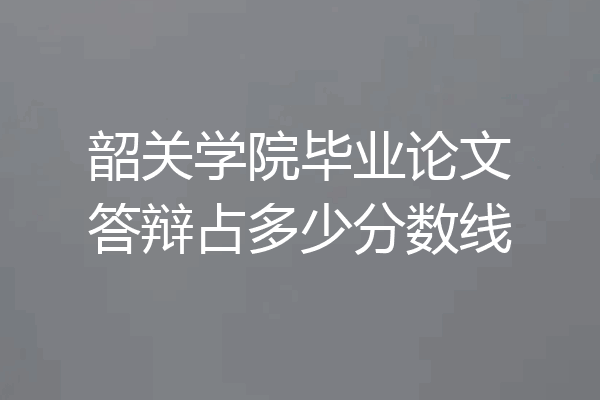 韶关学院毕业论文答辩占多少分数线