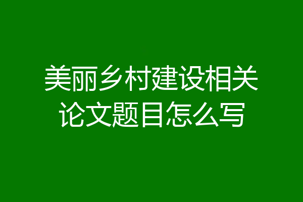 美丽乡村建设相关论文题目怎么写