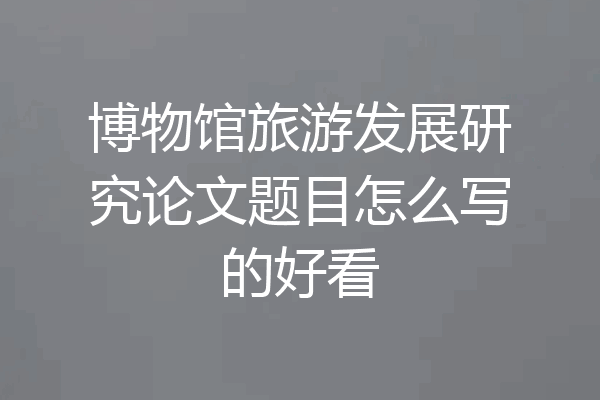 博物馆旅游发展研究论文题目怎么写的好看