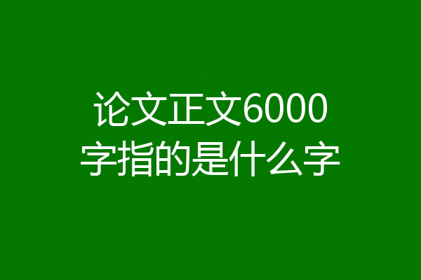 论文正文6000字指的是什么字