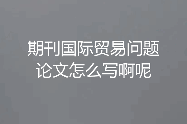 期刊国际贸易问题论文怎么写啊呢