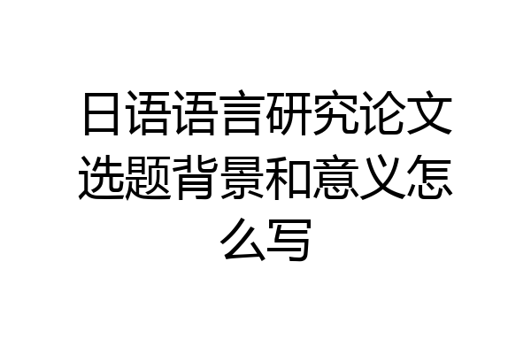 日语语言研究论文选题背景和意义怎么写