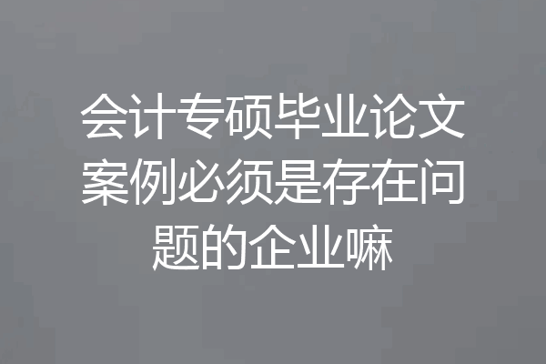 会计专硕毕业论文案例必须是存在问题的企业嘛