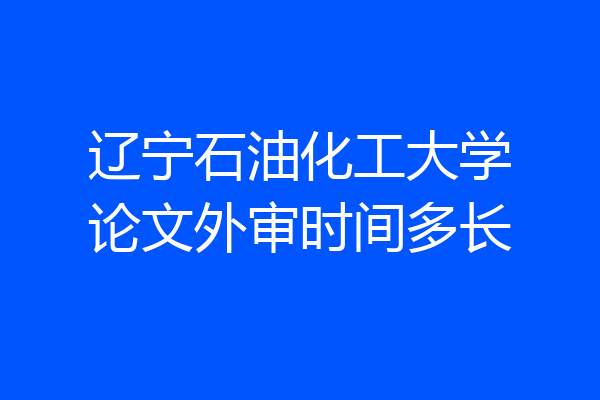辽宁石油化工大学论文外审时间多长