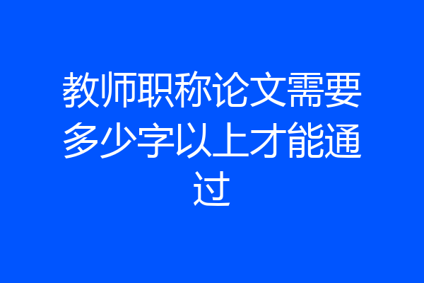教师职称论文需要多少字以上才能通过