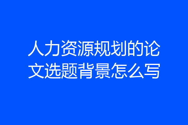 人力资源规划的论文选题背景怎么写