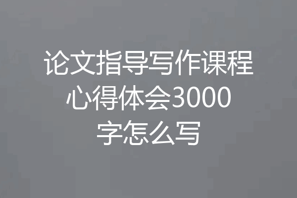 论文指导写作课程心得体会3000字怎么写