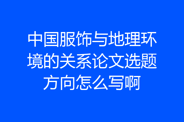 中国服饰与地理环境的关系论文选题方向怎么写啊
