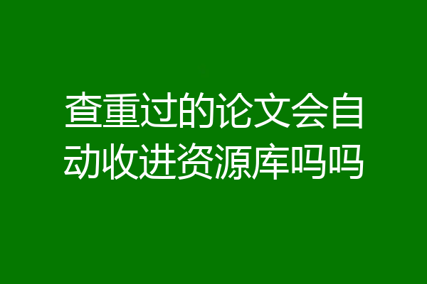 查重过的论文会自动收进资源库吗吗