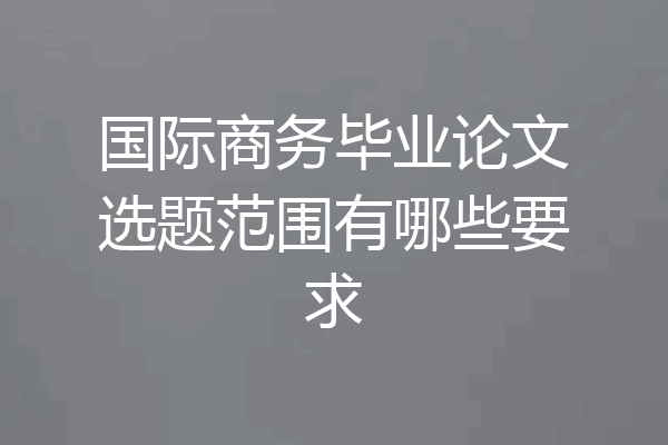 国际商务毕业论文选题范围有哪些要求