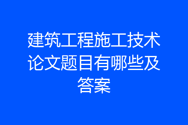 建筑工程施工技术论文题目有哪些及答案