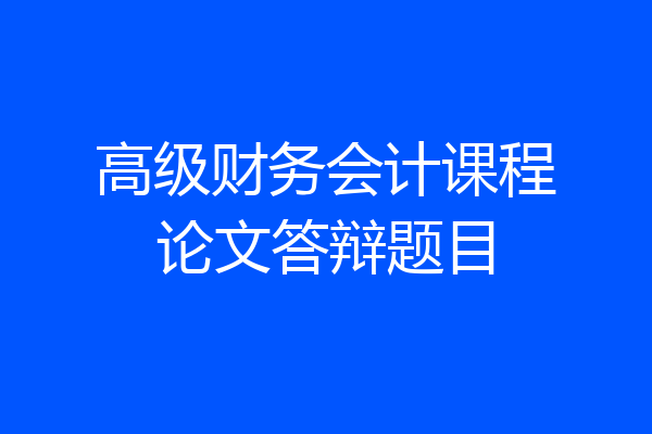 高级财务会计课程论文答辩题目