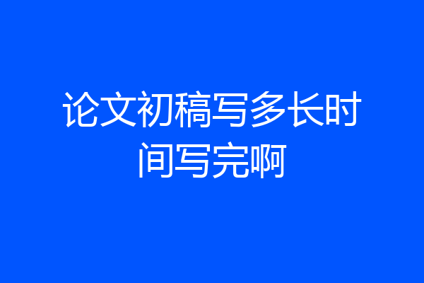 论文初稿写多长时间写完啊