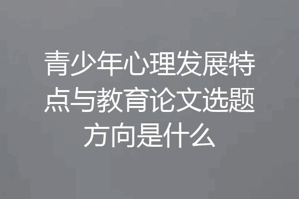 青少年心理发展特点与教育论文选题方向是什么