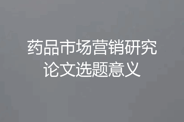药品市场营销研究论文选题意义