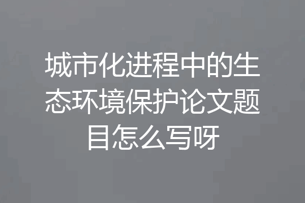 城市化进程中的生态环境保护论文题目怎么写呀