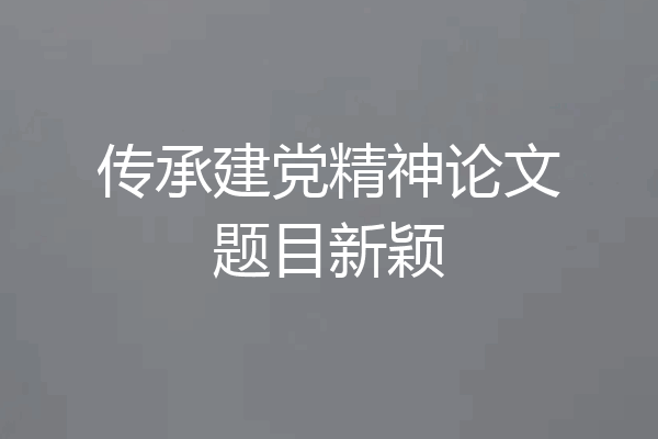 传承建党精神论文题目新颖