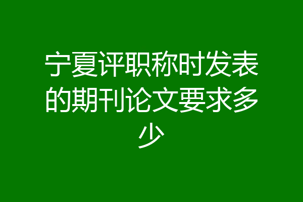 宁夏评职称时发表的期刊论文要求多少