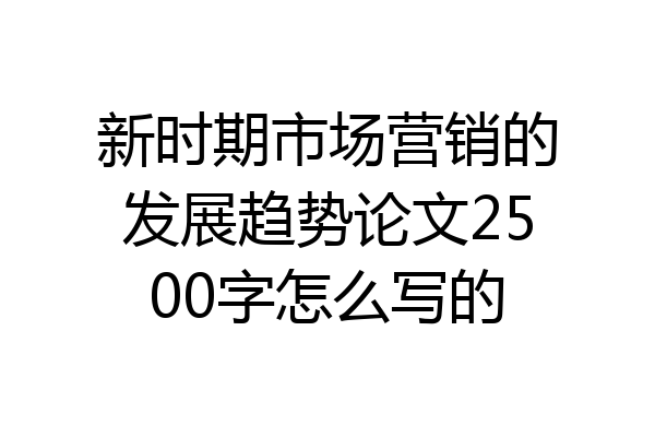 新时期市场营销的发展趋势论文2500字怎么写的