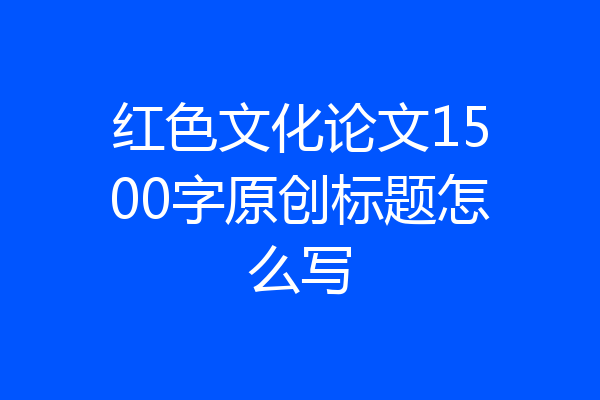 红色文化论文1500字原创标题怎么写