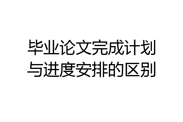 毕业论文完成计划与进度安排的区别