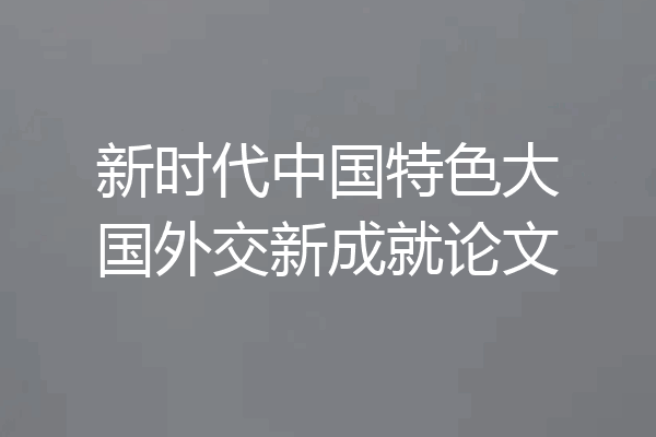 新时代中国特色大国外交新成就论文