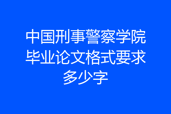 中国刑事警察学院毕业论文格式要求多少字