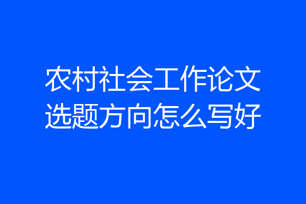 农村社会工作论文选题方向怎么写好