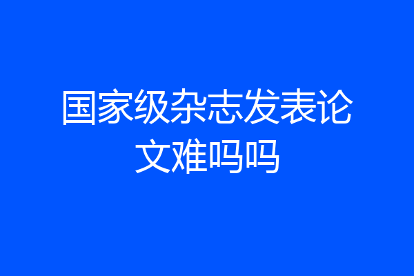 国家级杂志发表论文难吗吗