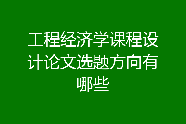 工程经济学课程设计论文选题方向有哪些