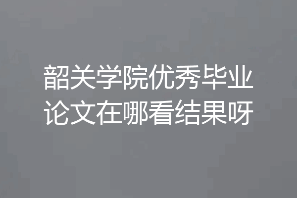 韶关学院优秀毕业论文在哪看结果呀