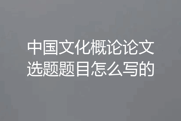 中国文化概论论文选题题目怎么写的