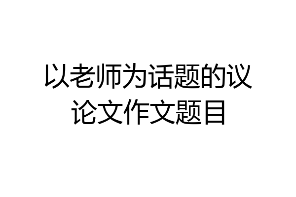 以老师为话题的议论文作文题目