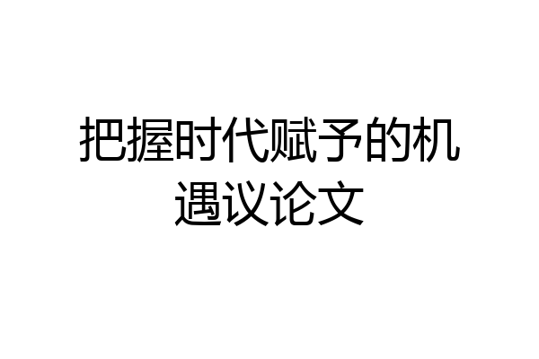 把握时代赋予的机遇议论文