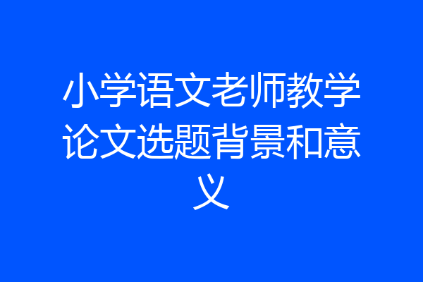 小学语文老师教学论文选题背景和意义