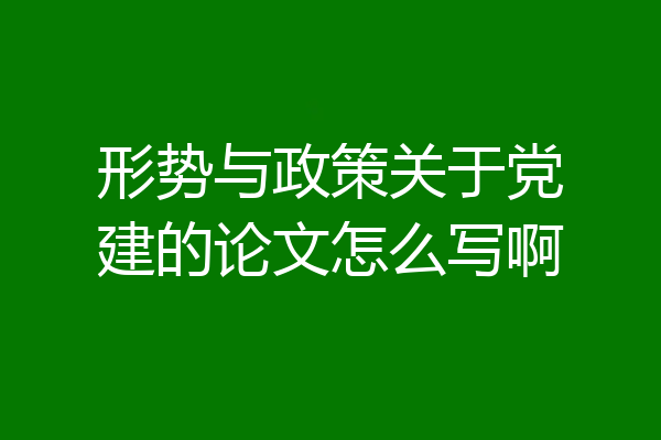 形势与政策关于党建的论文怎么写啊