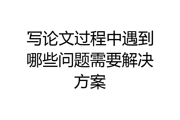 写论文过程中遇到哪些问题需要解决方案