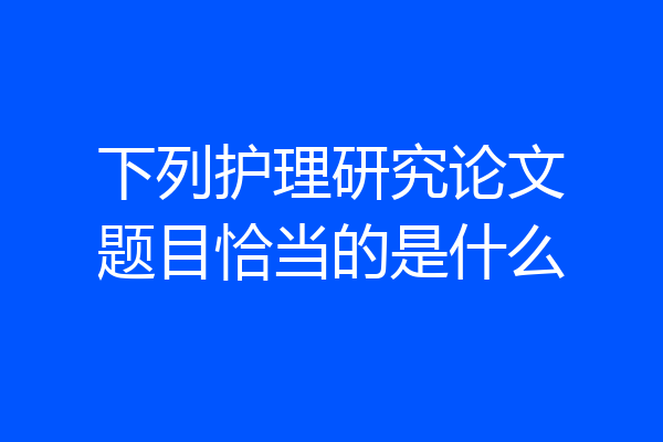 下列护理研究论文题目恰当的是什么
