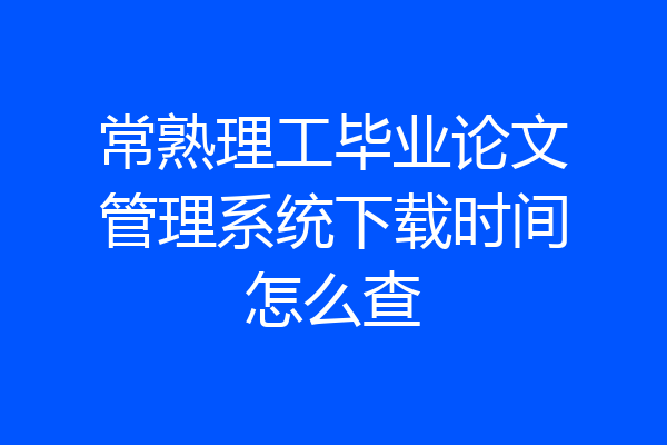 常熟理工毕业论文管理系统下载时间怎么查