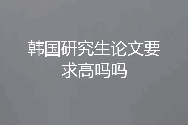 韩国研究生论文要求高吗吗